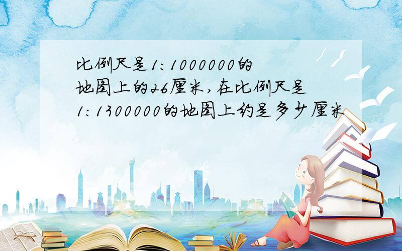 比例尺是1：1000000的地图上的26厘米,在比例尺是1：1300000的地图上约是多少厘米