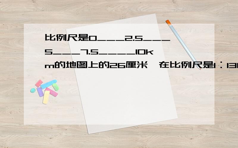 比例尺是0___2.5___5___7.5____10km的地图上的26厘米,在比例尺是1：1300000的地图上约是多少厘米