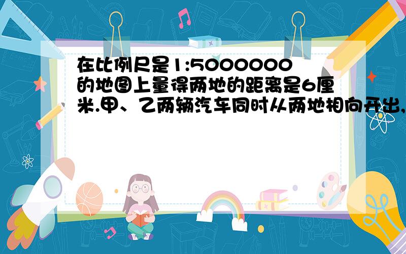 在比例尺是1:5000000的地图上量得两地的距离是6厘米.甲、乙两辆汽车同时从两地相向开出,3小时后相遇,甲车与乙车的速度比是2:3,求甲、乙两车每小时各行多少千米?（必须是用解比例的知识来