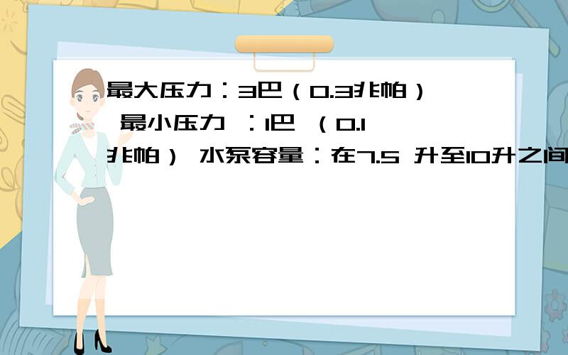 最大压力：3巴（0.3兆帕） 最小压力 ：1巴 （0.1兆帕） 水泵容量：在7.5 升至10升之间每分钟 求水泵功率.