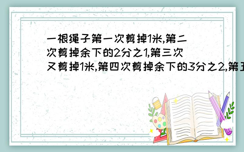 一根绳子第一次剪掉1米,第二次剪掉余下的2分之1,第三次又剪掉1米,第四次剪掉余下的3分之2,第五次又剪掉1米,第六次再减掉余下的4分之3,这条绳子还剩下1米,这条绳子原来长多少米?