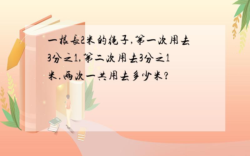 一根长2米的绳子,第一次用去3分之1,第二次用去3分之1米.两次一共用去多少米?