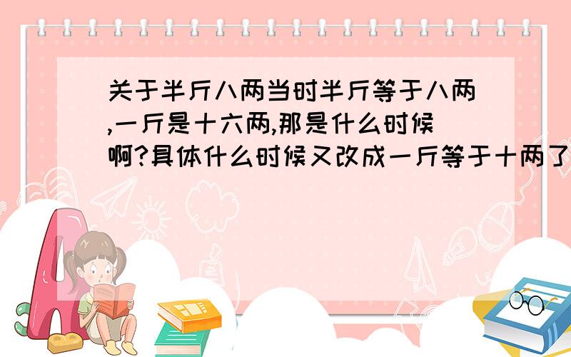 关于半斤八两当时半斤等于八两,一斤是十六两,那是什么时候啊?具体什么时候又改成一斤等于十两了呢?