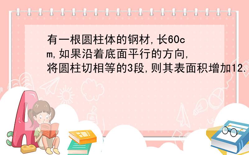 有一根圆柱体的钢材,长60cm,如果沿着底面平行的方向,将圆柱切相等的3段,则其表面积增加12.56平方厘米有一根圆柱体的钢材,长60cm,如果沿着底面平行的方向,将圆柱切相等的3段,则其表面积增