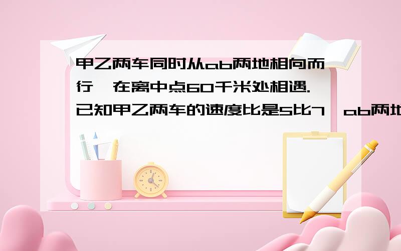 甲乙两车同时从ab两地相向而行,在离中点60千米处相遇.已知甲乙两车的速度比是5比7,ab两地相聚多少千米?