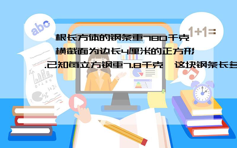 一根长方体的钢条重780千克,横截面为边长4厘米的正方形.已知每立方钢重7.8千克,这块钢条长多少分米?625dm;求过程