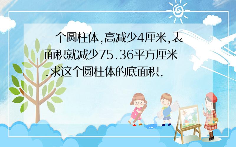 一个圆柱体,高减少4厘米,表面积就减少75.36平方厘米.求这个圆柱体的底面积.