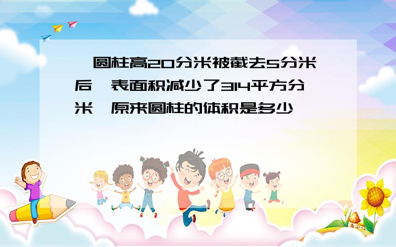 一圆柱高20分米被截去5分米后,表面积减少了314平方分米,原来圆柱的体积是多少