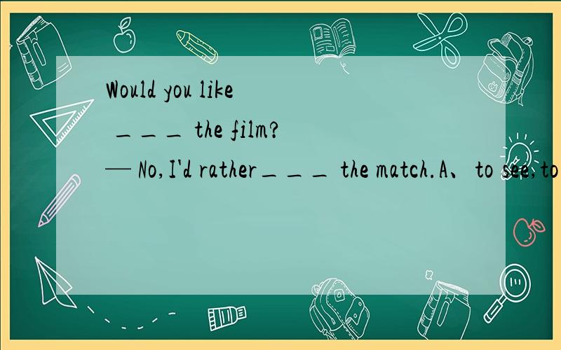 Would you like ___ the film?— No,I'd rather___ the match.A、to see,to watch B、to see,watch C、seeing,watching D、to watch,see 选哪个呀