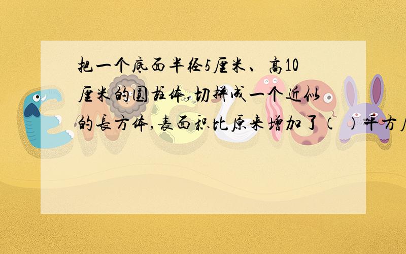 把一个底面半径5厘米、高10厘米的圆柱体,切拼成一个近似的长方体,表面积比原来增加了（ ）平方厘米
