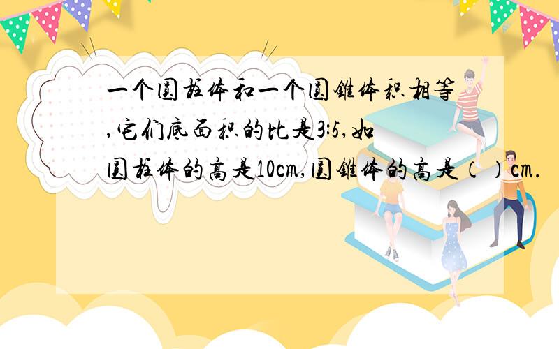 一个圆柱体和一个圆锥体积相等,它们底面积的比是3:5,如圆柱体的高是10cm,圆锥体的高是（）cm.