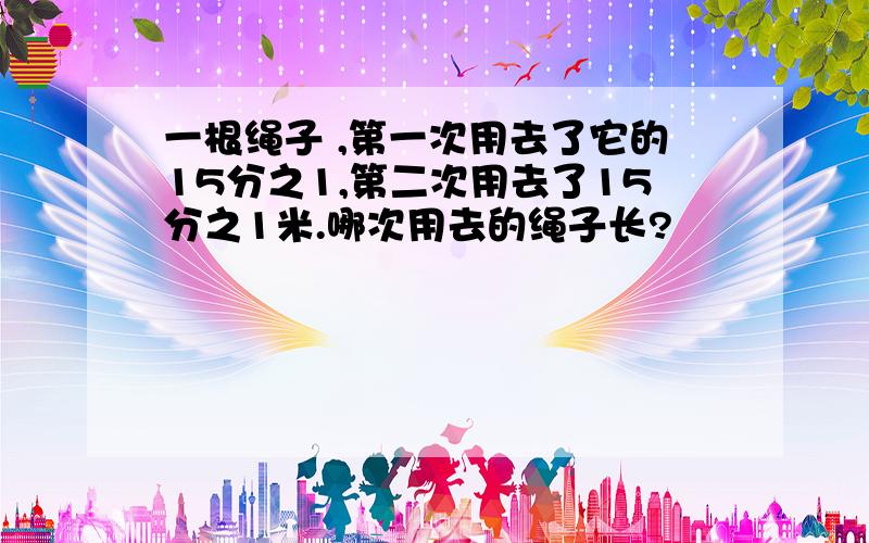 一根绳子 ,第一次用去了它的15分之1,第二次用去了15分之1米.哪次用去的绳子长?