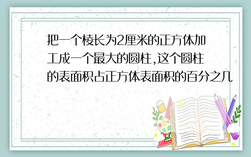 把一个棱长为2厘米的正方体加工成一个最大的圆柱,这个圆柱的表面积占正方体表面积的百分之几