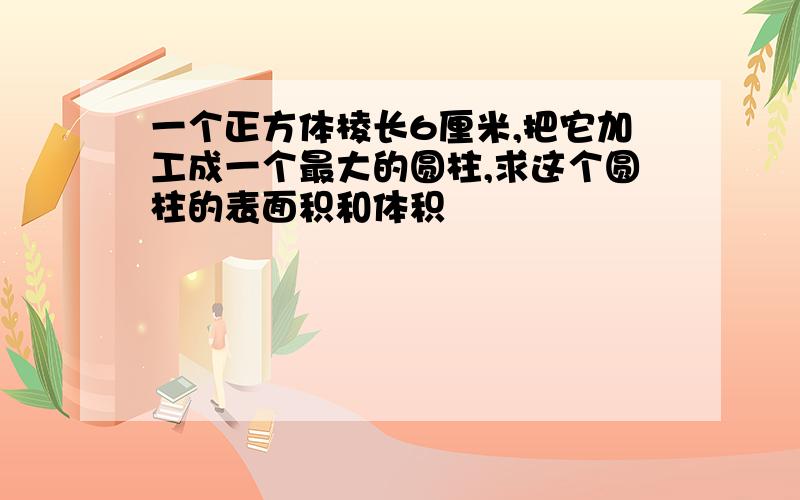 一个正方体棱长6厘米,把它加工成一个最大的圆柱,求这个圆柱的表面积和体积