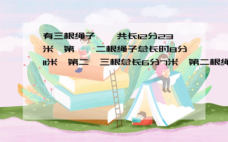 有三根绳子,一共长12分23米,第一、二根绳子总长时8分11米,第二、三根总长6分7米,第二根绳子长多少米?