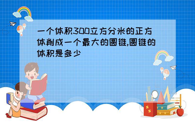 一个体积300立方分米的正方体削成一个最大的圆锥,圆锥的体积是多少