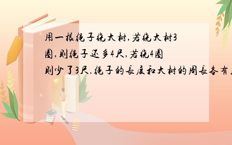 用一根绳子绕大树,若绕大树3圈,则绳子还多4尺,若绕4圈则少了3尺.绳子的长度和大树的周长各有几尺用一根绳子绕大树，若绕大树3圈，则绳子还多4尺，若绕4圈则少了3尺。绳子的长度和大树