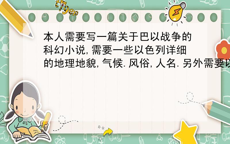 本人需要写一篇关于巴以战争的科幻小说,需要一些以色列详细的地理地貌,气候.风俗,人名.另外需要以色列特种部队的一些介绍,例如 野小子