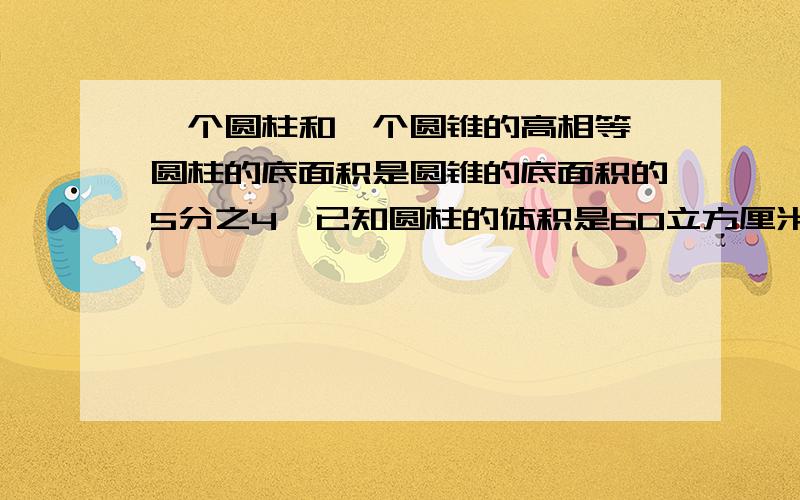 一个圆柱和一个圆锥的高相等,圆柱的底面积是圆锥的底面积的5分之4,已知圆柱的体积是60立方厘米,求圆锥的