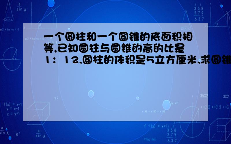 一个圆柱和一个圆锥的底面积相等,已知圆柱与圆锥的高的比是1：12,圆柱的体积是5立方厘米,求圆锥体积