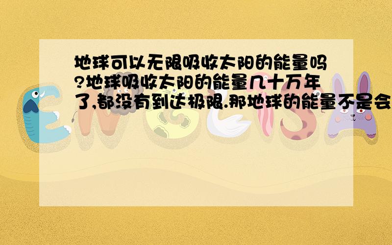 地球可以无限吸收太阳的能量吗?地球吸收太阳的能量几十万年了,都没有到达极限.那地球的能量不是会越来越高吗?