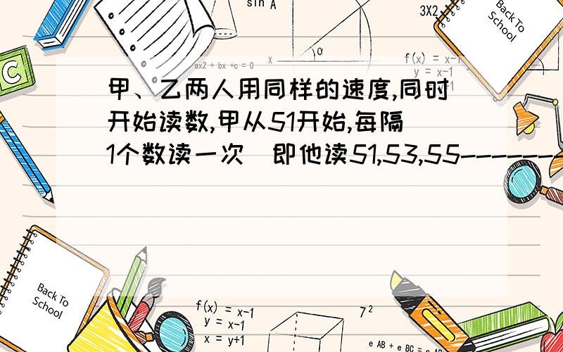 甲、乙两人用同样的速度,同时开始读数,甲从51开始,每隔1个数读一次（即他读51,53,55--------）,而乙甲、乙两人用同样的速度,同时开始读数,甲从51开始,每隔1个数读一次（即他读51,53,55--------）,