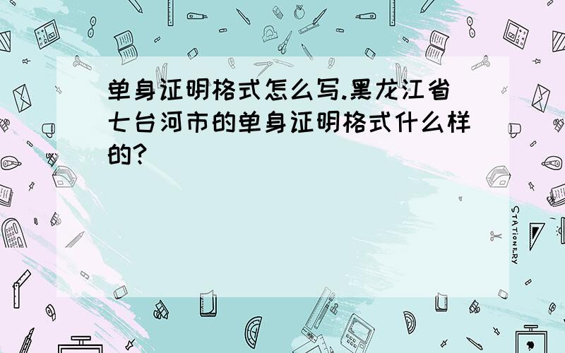 单身证明格式怎么写.黑龙江省七台河市的单身证明格式什么样的?