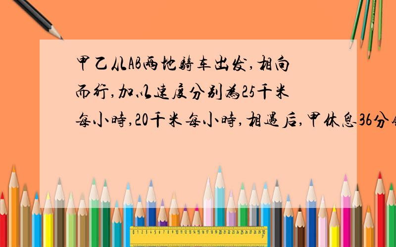 甲乙从AB两地骑车出发,相向而行,加以速度分别为25千米每小时,20千米每小时,相遇后,甲休息36分钟再以20千米每小时的速度前行,乙没有休息,用原速的75%前进,当甲到B地时,乙还离A地9千米,乙从B