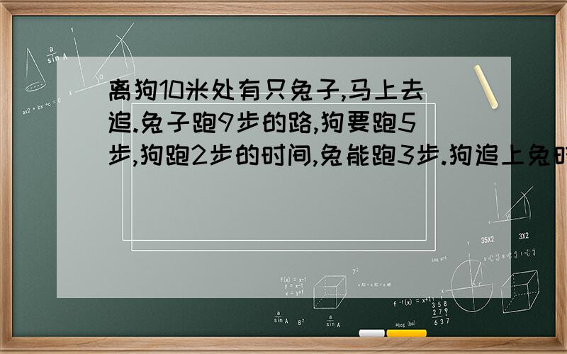 离狗10米处有只兔子,马上去追.兔子跑9步的路,狗要跑5步,狗跑2步的时间,兔能跑3步.狗追上兔时跑几米