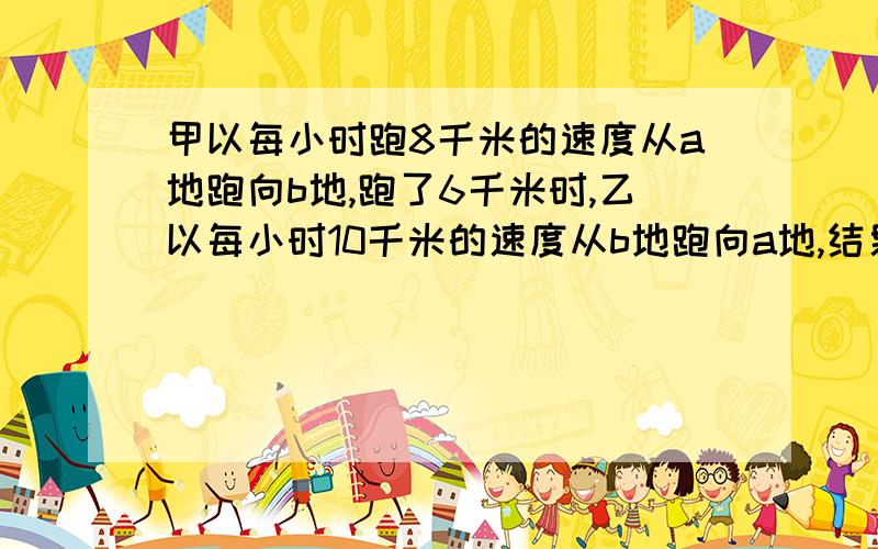 甲以每小时跑8千米的速度从a地跑向b地,跑了6千米时,乙以每小时10千米的速度从b地跑向a地,结果两人相遇在ab两地的中点.ab两地相距多少千米