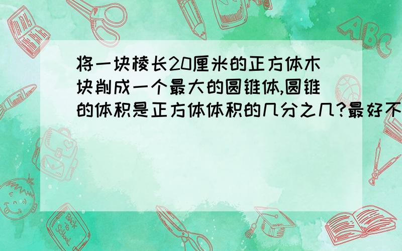 将一块棱长20厘米的正方体木块削成一个最大的圆锥体,圆锥的体积是正方体体积的几分之几?最好不算,公式列出来最好