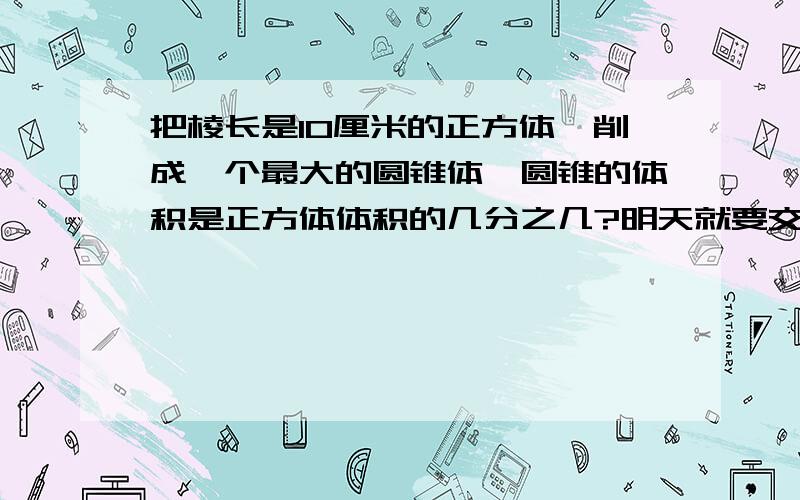 把棱长是10厘米的正方体,削成一个最大的圆锥体,圆锥的体积是正方体体积的几分之几?明天就要交了!快教教我吧!