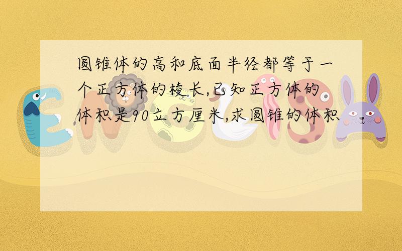 圆锥体的高和底面半径都等于一个正方体的棱长,已知正方体的体积是90立方厘米,求圆锥的体积