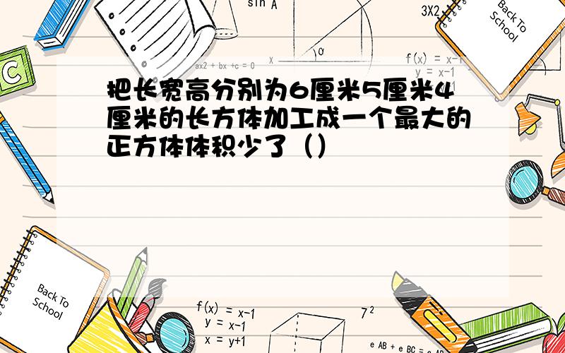 把长宽高分别为6厘米5厘米4厘米的长方体加工成一个最大的正方体体积少了（）