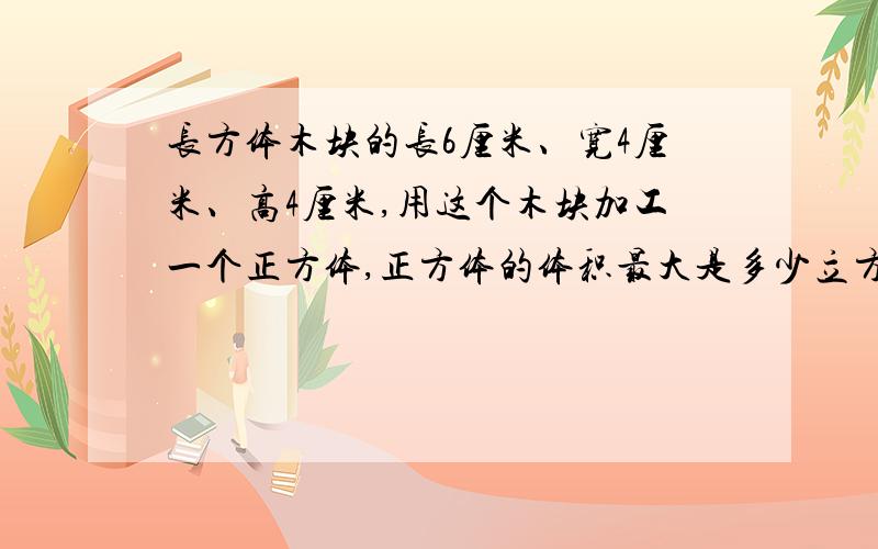 长方体木块的长6厘米、宽4厘米、高4厘米,用这个木块加工一个正方体,正方体的体积最大是多少立方厘米?