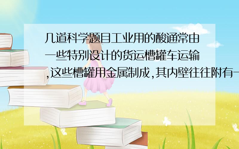 几道科学题目工业用的酸通常由一些特别设计的货运槽罐车运输,这些槽罐用金属制成,其内壁往往附有一层塑料,这种设计有什么好处?    大理石会被酸腐蚀,与烯酸作用后释放出二氧化碳,某些