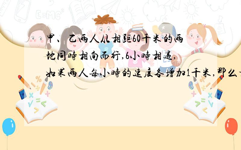 甲、乙两人从相距60千米的两地同时相向而行,6小时相遇,如果两人每小时的速度各增加1千米,那么相遇地点距前一次相遇地点1千米,问甲每小时和乙每小时各行（ ）和（ ）千米?（可设方程）