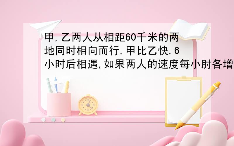 甲,乙两人从相距60千米的两地同时相向而行,甲比乙快,6小时后相遇,如果两人的速度每小肘各增加1千米,那么相遇地点距离前一次相遇地点1千米,甲每小时行多少千米?乙每小时行多少千米?