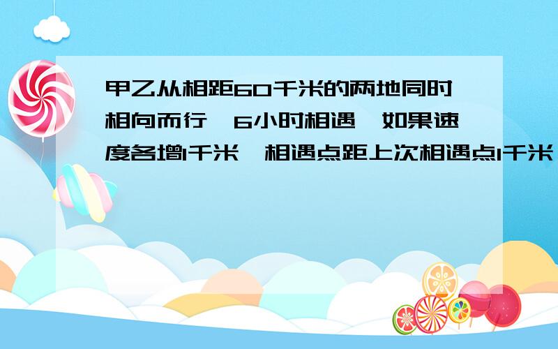 甲乙从相距60千米的两地同时相向而行,6小时相遇,如果速度各增1千米,相遇点距上次相遇点1千米,(甲速大于乙速)