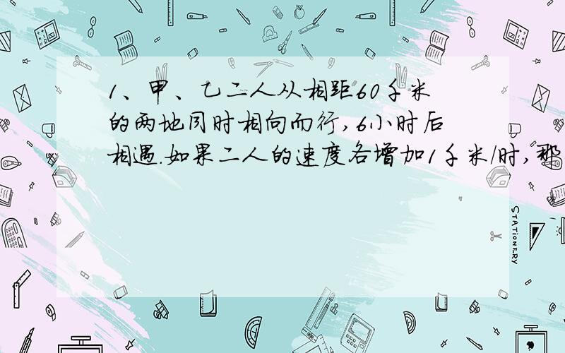 1、甲、乙二人从相距60千米的两地同时相向而行,6小时后相遇.如果二人的速度各增加1千米/时,那么相遇地点距前一次相遇地点1千米.问：甲、乙二人的速度各是多少?2、从学校到公园,甲走40分