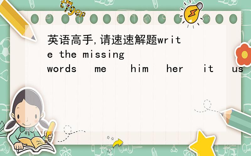 英语高手,请速速解题write the missing words   me    him   her   it   us   them   you1.-I can't carry the box. Pleave help___,Tony.  -All right. I'm coming2.-It's my bed. You can't iump on___.Tony.3.-Listen to me, clildren.I'm talking to___.