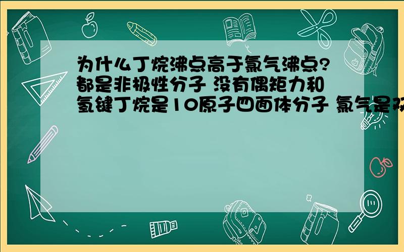 为什么丁烷沸点高于氯气沸点?都是非极性分子 没有偶矩力和氢键丁烷是10原子四面体分子 氯气是双原子线性分子 很明显在电子数都是34的情况下 氯气色散力强 应该是氯气沸点高 为什么事