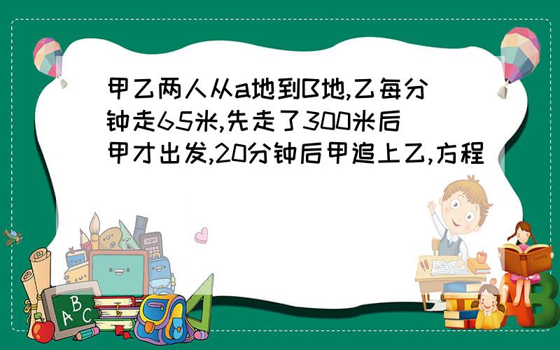 甲乙两人从a地到B地,乙每分钟走65米,先走了300米后甲才出发,20分钟后甲追上乙,方程