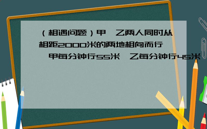 （相遇问题）甲、乙两人同时从相距2000米的两地相向而行,甲每分钟行55米,乙每分钟行45米,如果一只狗与甲、乙两人同时从相距2000米的两地相向而行，甲每分钟行55米，乙每分钟行45米，如果