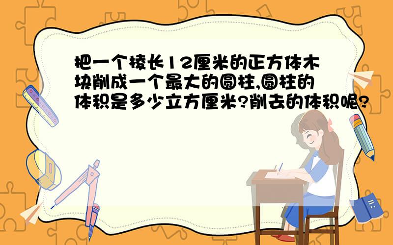 把一个棱长12厘米的正方体木块削成一个最大的圆柱,圆柱的体积是多少立方厘米?削去的体积呢?