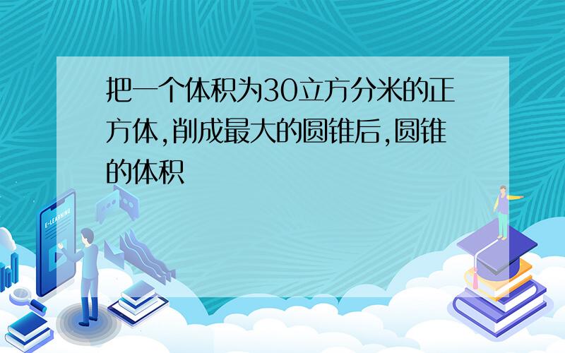 把一个体积为30立方分米的正方体,削成最大的圆锥后,圆锥的体积