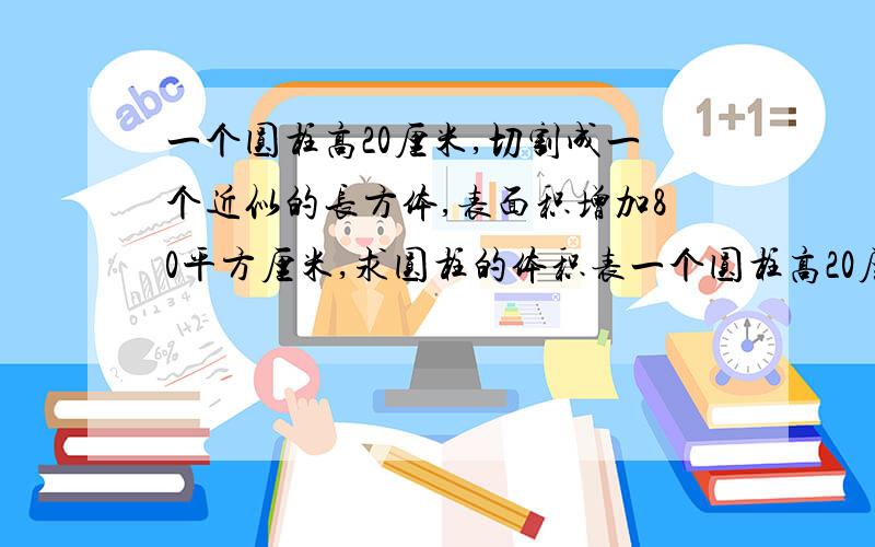 一个圆柱高20厘米,切割成一个近似的长方体,表面积增加80平方厘米,求圆柱的体积表一个圆柱高20厘米,切割成一个近似的长方体,表面积增加80平方厘米,求圆柱的体积、表面积?【写小标题】例