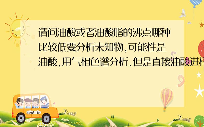 请问油酸或者油酸脂的沸点哪种比较低要分析未知物,可能性是油酸,用气相色谱分析.但是直接油酸进样的话不出峰,好像是因为沸点过高的缘故.所以想考虑将油酸转成油酸脂来进样.需要油酸