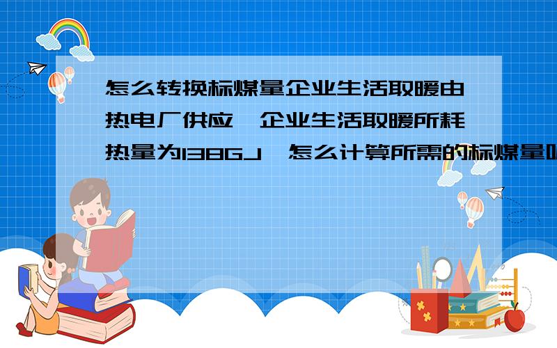 怎么转换标煤量企业生活取暖由热电厂供应,企业生活取暖所耗热量为138GJ,怎么计算所需的标煤量呢?