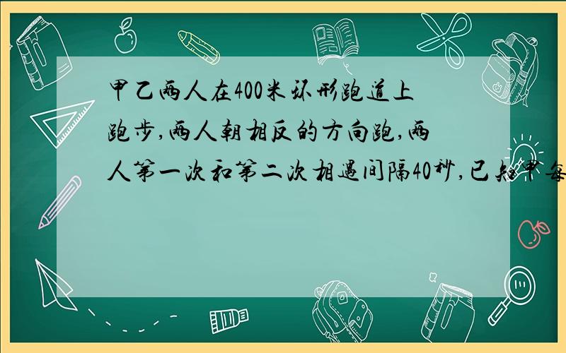 甲乙两人在400米环形跑道上跑步,两人朝相反的方向跑,两人第一次和第二次相遇间隔40秒,已知甲每秒跑6米,乙每秒跑几米?